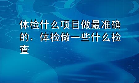 體檢什么項(xiàng)目做最準(zhǔn)確的，體檢做一些什么檢查