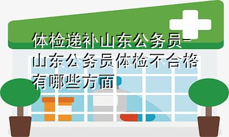 體檢遞補山東公務員-山東公務員體檢不合格有哪些方面