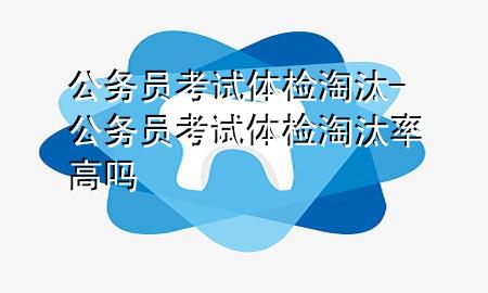 公務(wù)員考試體檢淘汰-公務(wù)員考試體檢淘汰率高嗎