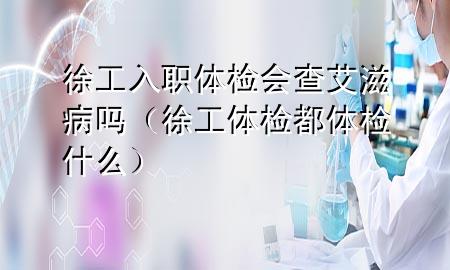 徐工入職體檢會(huì)查艾滋病嗎（徐工體檢都體檢什么）