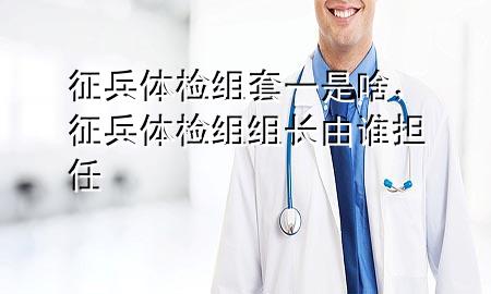 征兵體檢組套一是啥，征兵體檢組組長由誰擔(dān)任