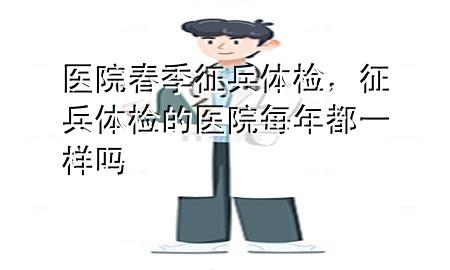 醫(yī)院春季征兵體檢，征兵體檢的醫(yī)院每年都一樣嗎