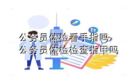 公務(wù)員體檢看手指嗎，公務(wù)員體檢檢查指甲嗎