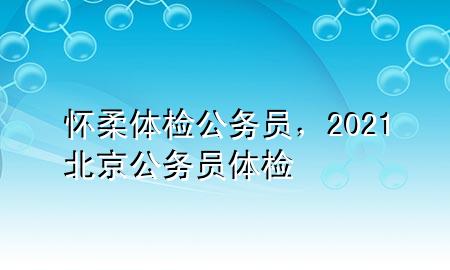 懷柔體檢公務(wù)員，2021北京公務(wù)員體檢