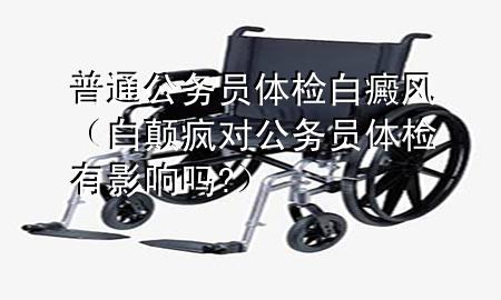 普通公務(wù)員體檢白癜風(fēng)（白顛瘋對公務(wù)員體檢有影響嗎?）