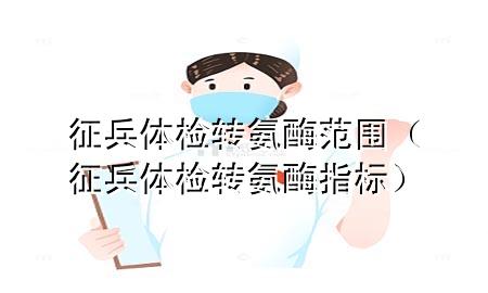 征兵體檢轉(zhuǎn)氨酶范圍（征兵體檢轉(zhuǎn)氨酶指標(biāo)）