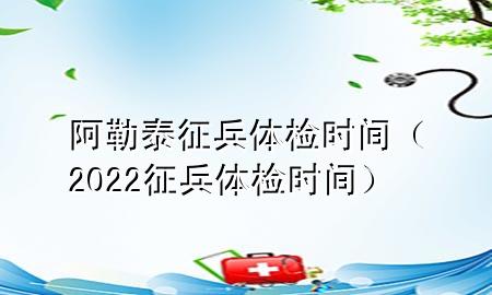 阿勒泰征兵體檢時(shí)間（2022征兵體檢時(shí)間）