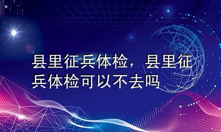 縣里征兵體檢，縣里征兵體檢可以不去嗎