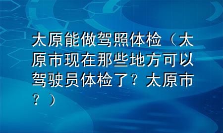 太原能做駕照體檢（太原市現(xiàn)在那些地方可以駕駛員體檢了？太原市？）