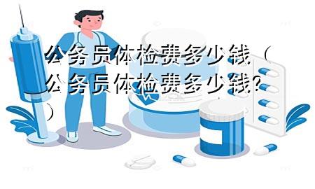 公務員體檢費多少錢（公務員體檢費多少錢?）