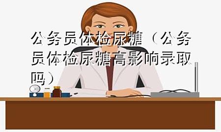 公務(wù)員體檢尿糖（公務(wù)員體檢尿糖高影響錄取嗎）