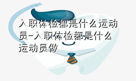 入職體檢都是什么運(yùn)動(dòng)員-入職體檢都是什么運(yùn)動(dòng)員做