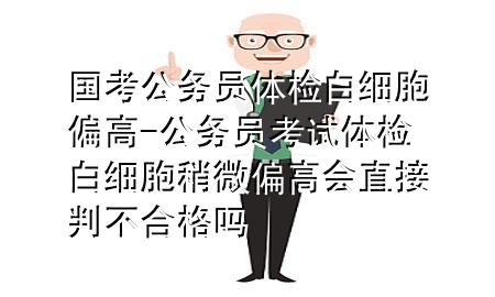 國考公務員體檢白細胞偏高-公務員考試體檢白細胞稍微偏高會直接判不合格嗎