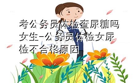 考公務(wù)員體檢查尿糖嗎女生-公務(wù)員體檢女尿檢不合格原因