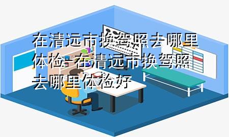 在清遠市換駕照去哪里體檢-在清遠市換駕照去哪里體檢好