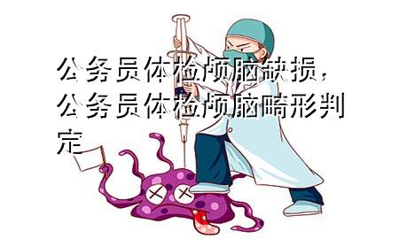 公務(wù)員體檢顱腦缺損，公務(wù)員體檢顱腦畸形判定