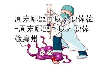 周末哪里可以入職體檢-周末哪里可以入職體檢惠州