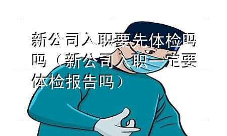 新公司入職要先體檢嗎嗎（新公司入職一定要體檢報告嗎）