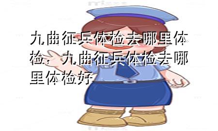 九曲征兵體檢去哪里體檢，九曲征兵體檢去哪里體檢好