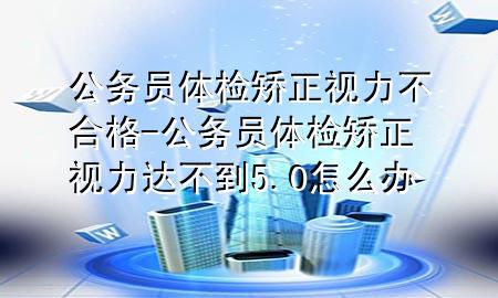 公務(wù)員體檢矯正視力不合格-公務(wù)員體檢矯正視力達不到5.0怎么辦