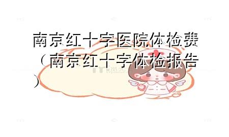 南京紅十字醫(yī)院體檢費(fèi)（南京紅十字體檢報告）