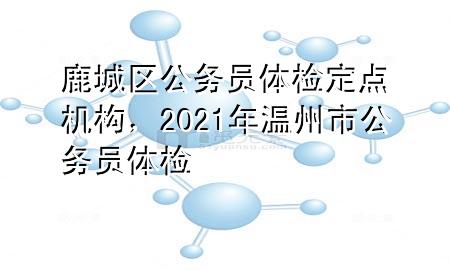 鹿城區(qū)公務(wù)員體檢定點機構(gòu)，2021年溫州市公務(wù)員體檢