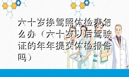 六十歲換駕照體檢表怎么辦（六十歲以后駕駛證的年年提交體檢報告嗎）