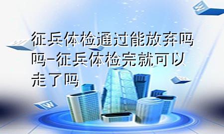 征兵體檢通過能放棄嗎嗎-征兵體檢完就可以走了嗎