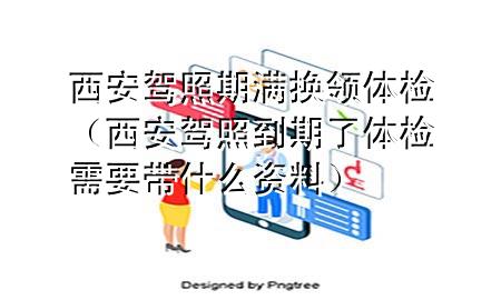 西安駕照期滿換領體檢（西安駕照到期了體檢需要帶什么資料）