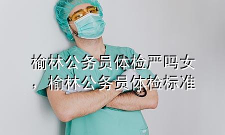 榆林公務(wù)員體檢嚴嗎女，榆林公務(wù)員體檢標準