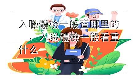 入職體檢一般查哪里的，入職體檢一般看重什么