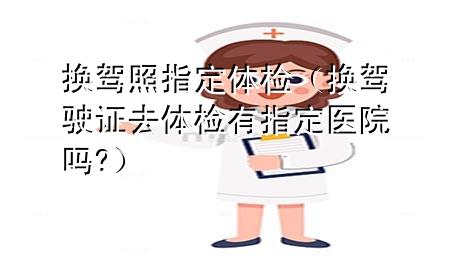 換駕照指定體檢（換駕駛證去體檢有指定醫(yī)院?jiǎn)?）