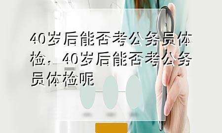 40歲后能否考公務(wù)員體檢，40歲后能否考公務(wù)員體檢呢