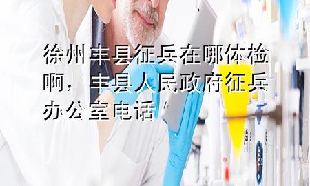 徐州豐縣征兵在哪體檢啊，豐縣人民政府征兵辦公室電話