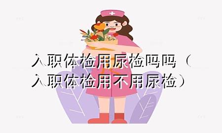 入職體檢用尿檢嗎嗎（入職體檢用不用尿檢）