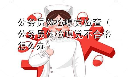 公務員體檢嗅覺檢查（公務員體檢嗅覺不合格怎么辦）