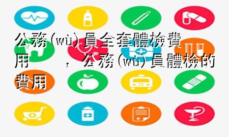 公務(wù)員全套體檢費用，公務(wù)員體檢的費用