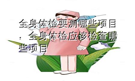 全身體檢要測哪些項目，全身體檢應(yīng)該檢查哪些項目