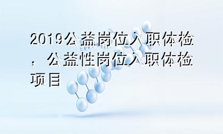 2019公益崗位入職體檢，公益性崗位入職體檢項(xiàng)目