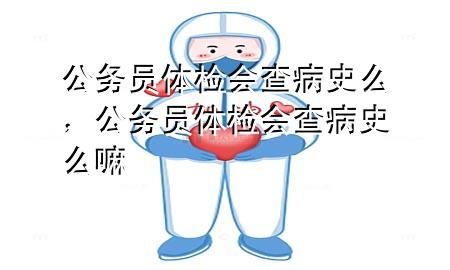 公務員體檢會查病史么，公務員體檢會查病史么嘛