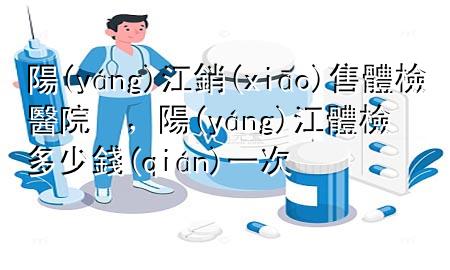 陽江銷售體檢醫(yī)院，陽江體檢多少錢一次