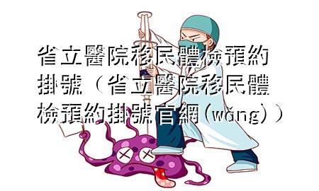 省立醫(yī)院移民體檢預(yù)約掛號(hào)（省立醫(yī)院移民體檢預(yù)約掛號(hào)官網(wǎng)）