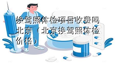 換駕照體檢項(xiàng)目收費(fèi)嗎北京（北京換駕照體檢價(jià)格）