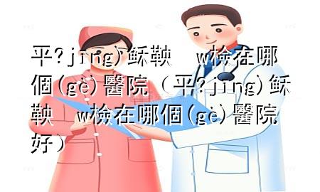 平?jīng)稣鞅w檢在哪個醫(yī)院（平?jīng)稣鞅w檢在哪個醫(yī)院好）