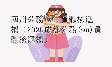 四川公務(wù)員體檢遞補(bǔ)（2020成都公務(wù)員體檢遞補(bǔ)）