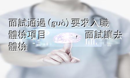 面試通過(guò)要求入職體檢項(xiàng)目，面試讓去體檢