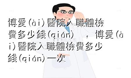 博愛醫(yī)院入職體檢費多少錢，博愛醫(yī)院入職體檢費多少錢一次