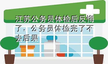 江蘇公務(wù)員體檢后反悔了，公務(wù)員體檢完了不去后果