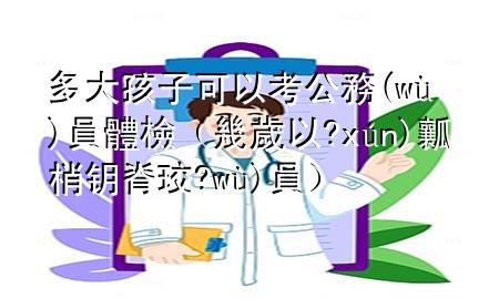 多大孩子可以考公務(wù)員體檢（幾歲以內(nèi)可以考公務(wù)員）