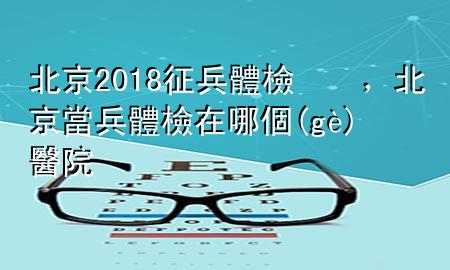 北京2018征兵體檢，北京當兵體檢在哪個醫(yī)院